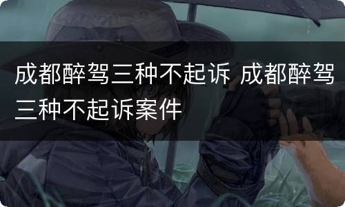 成都醉驾三种不起诉 成都醉驾三种不起诉案件