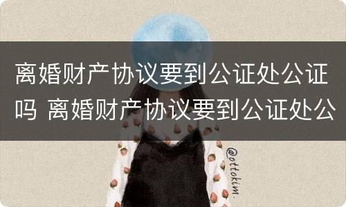 离婚财产协议要到公证处公证吗 离婚财产协议要到公证处公证吗要多久