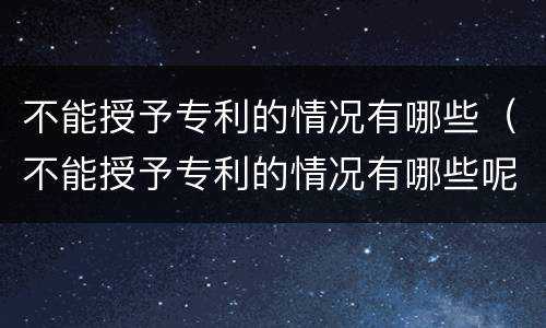 不能授予专利的情况有哪些（不能授予专利的情况有哪些呢）