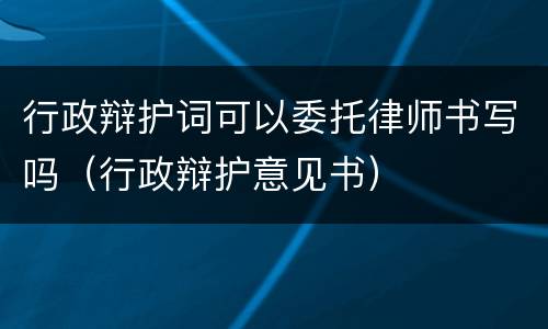 行政辩护词可以委托律师书写吗（行政辩护意见书）