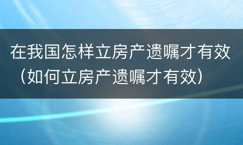 在我国怎样立房产遗嘱才有效（如何立房产遗嘱才有效）