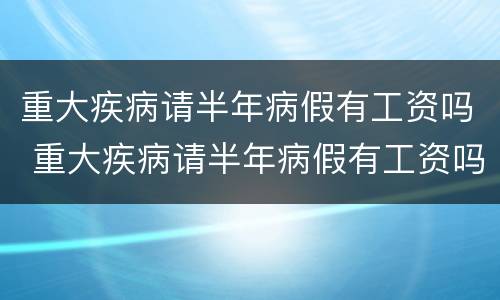 重大疾病请半年病假有工资吗 重大疾病请半年病假有工资吗