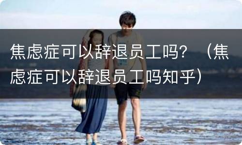 焦虑症可以辞退员工吗？（焦虑症可以辞退员工吗知乎）