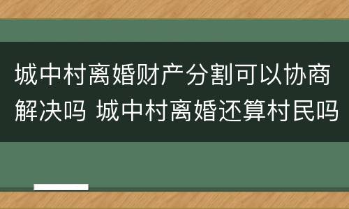 城中村离婚财产分割可以协商解决吗 城中村离婚还算村民吗