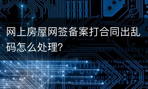 网上房屋网签备案打合同出乱码怎么处理？