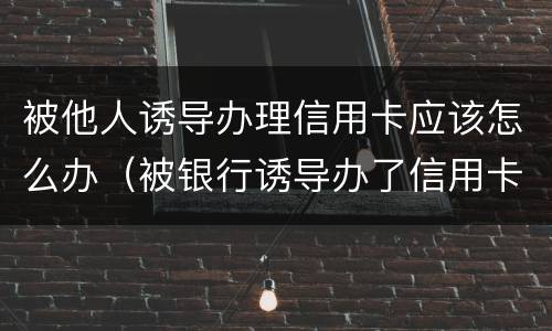 被他人诱导办理信用卡应该怎么办（被银行诱导办了信用卡怎么办）