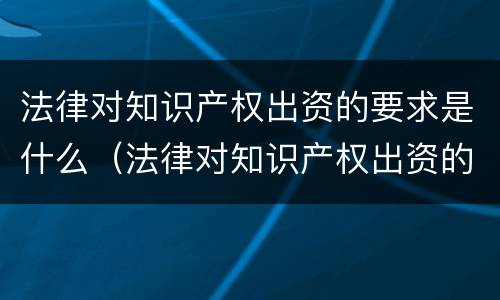 法律对知识产权出资的要求是什么（法律对知识产权出资的要求是什么呢）