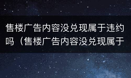 售楼广告内容没兑现属于违约吗（售楼广告内容没兑现属于违约吗怎么处理）