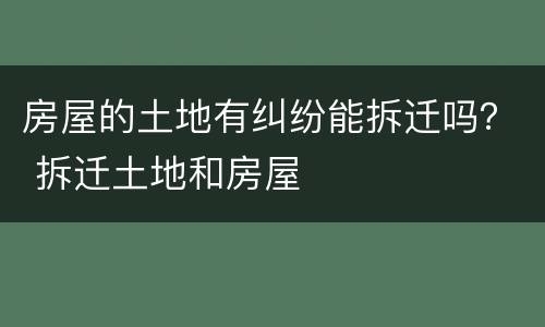 房屋的土地有纠纷能拆迁吗？ 拆迁土地和房屋