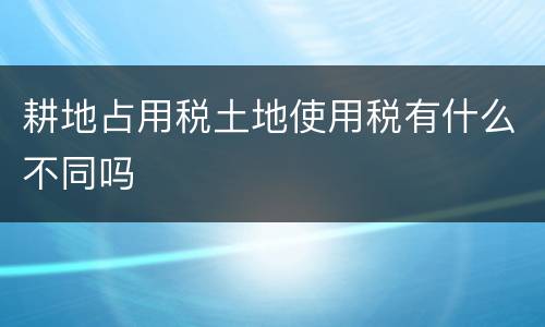 耕地占用税土地使用税有什么不同吗