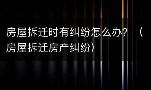 房屋拆迁时有纠纷怎么办？（房屋拆迁房产纠纷）