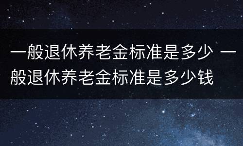 一般退休养老金标准是多少 一般退休养老金标准是多少钱