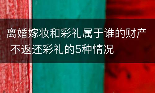 离婚嫁妆和彩礼属于谁的财产 不返还彩礼的5种情况