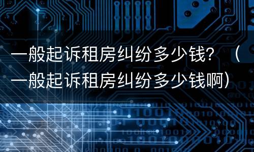一般起诉租房纠纷多少钱？（一般起诉租房纠纷多少钱啊）
