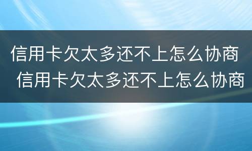 信用卡欠太多还不上怎么协商 信用卡欠太多还不上怎么协商还款