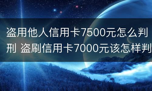 盗用他人信用卡7500元怎么判刑 盗刷信用卡7000元该怎样判刑