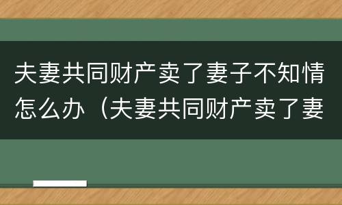 夫妻共同财产卖了妻子不知情怎么办（夫妻共同财产卖了妻子不知情怎么办理）