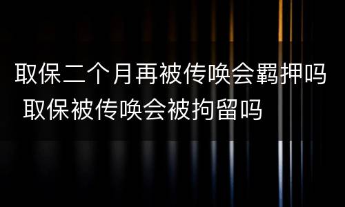 取保二个月再被传唤会羁押吗 取保被传唤会被拘留吗