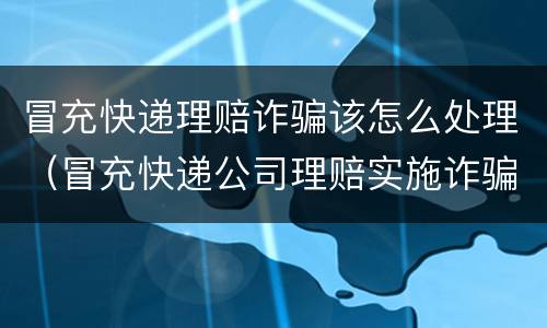 冒充快递理赔诈骗该怎么处理（冒充快递公司理赔实施诈骗）