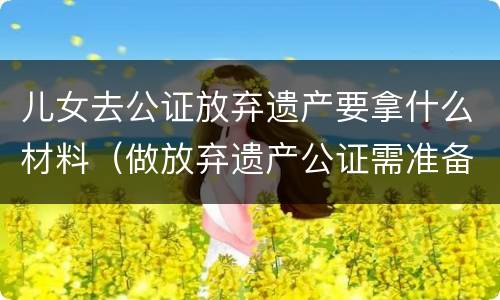 儿女去公证放弃遗产要拿什么材料（做放弃遗产公证需准备材料）