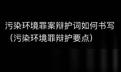 污染环境罪案辩护词如何书写（污染环境罪辩护要点）