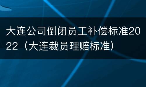 大连公司倒闭员工补偿标准2022（大连裁员理赔标准）