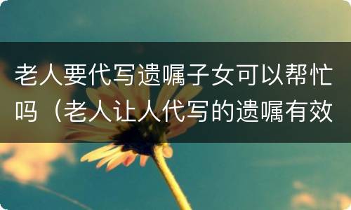 老人要代写遗嘱子女可以帮忙吗（老人让人代写的遗嘱有效吗）