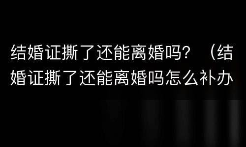 结婚证撕了还能离婚吗？（结婚证撕了还能离婚吗怎么补办）