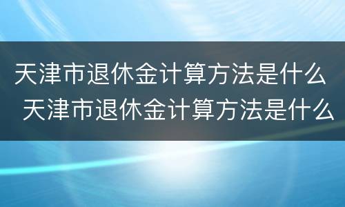 天津市退休金计算方法是什么 天津市退休金计算方法是什么规定