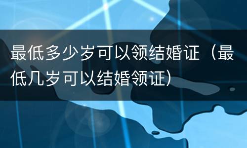 最低多少岁可以领结婚证（最低几岁可以结婚领证）