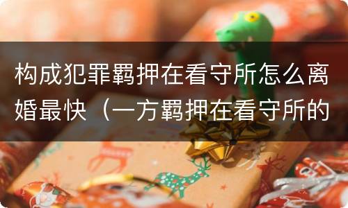 构成犯罪羁押在看守所怎么离婚最快（一方羁押在看守所的人办离婚流程）