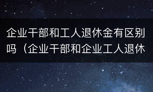 企业干部和工人退休金有区别吗（企业干部和企业工人退休金有什么区别）