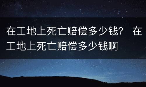 在工地上死亡赔偿多少钱？ 在工地上死亡赔偿多少钱啊