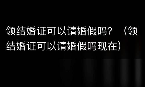 领结婚证可以请婚假吗？（领结婚证可以请婚假吗现在）