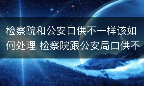 检察院和公安口供不一样该如何处理 检察院跟公安局口供不一样怎么办