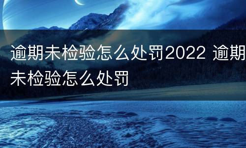 逾期未检验怎么处罚2022 逾期未检验怎么处罚