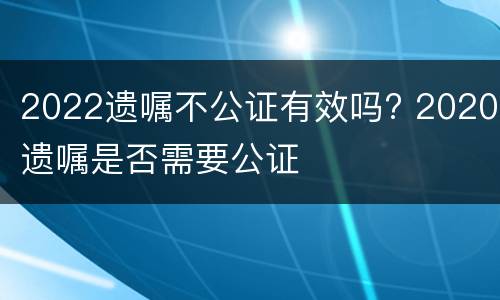 2022遗嘱不公证有效吗? 2020遗嘱是否需要公证