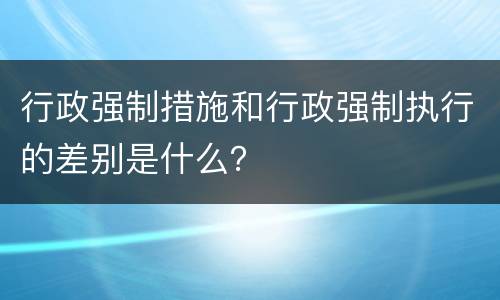 行政强制措施和行政强制执行的差别是什么？