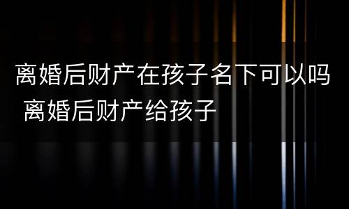 离婚后财产在孩子名下可以吗 离婚后财产给孩子