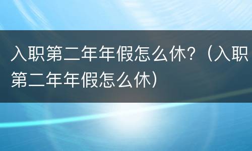入职第二年年假怎么休?（入职第二年年假怎么休）