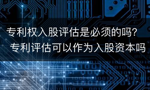 专利权入股评估是必须的吗？ 专利评估可以作为入股资本吗