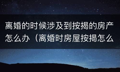 离婚的时候涉及到按揭的房产怎么办（离婚时房屋按揭怎么处理）