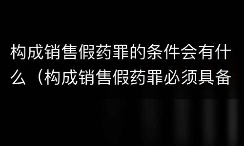 构成销售假药罪的条件会有什么（构成销售假药罪必须具备的条件）