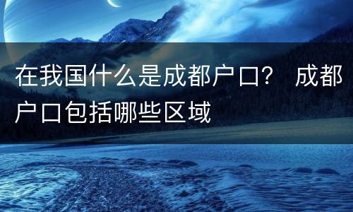 在我国什么是成都户口？ 成都户口包括哪些区域