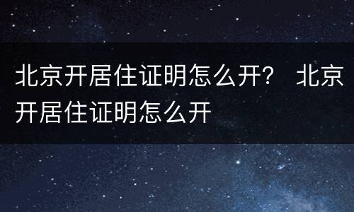 北京开居住证明怎么开？ 北京开居住证明怎么开