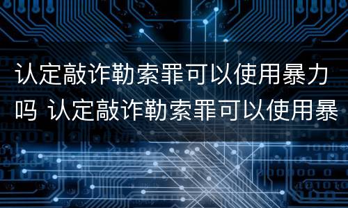认定敲诈勒索罪可以使用暴力吗 认定敲诈勒索罪可以使用暴力吗判几年