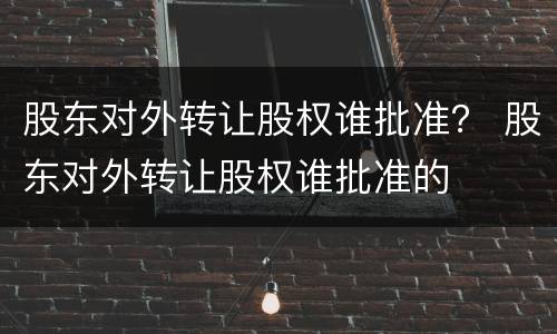 股东对外转让股权谁批准？ 股东对外转让股权谁批准的