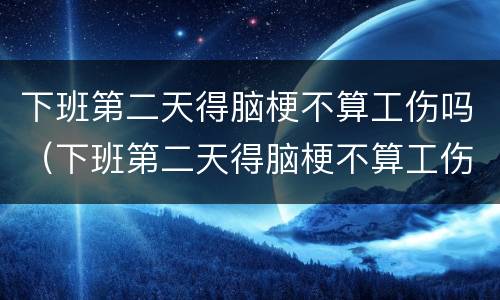 下班第二天得脑梗不算工伤吗（下班第二天得脑梗不算工伤吗）
