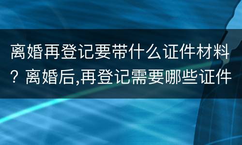 离婚再登记要带什么证件材料? 离婚后,再登记需要哪些证件