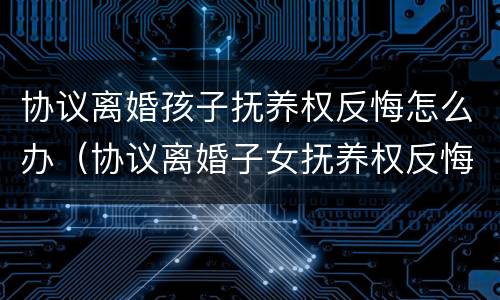 协议离婚孩子抚养权反悔怎么办（协议离婚子女抚养权反悔有效吗）
